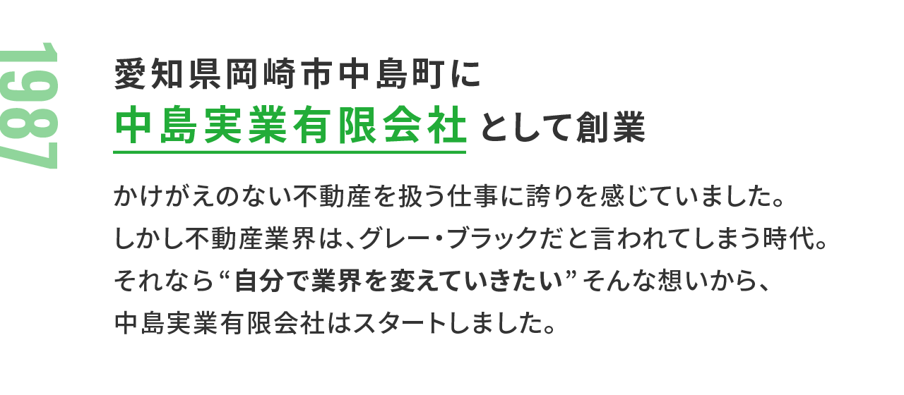 1987年：愛知県岡崎市中島町に中島実業有限会社 として創業 かけがえのない不動産を扱う仕事に誇りを感じていました。しかし不動産業界は、グレー・ブラックだと言われてしまう時代。それなら“自分で業界を変えていきたい”そんな想いから、中島実業有限会社はスタートしました。